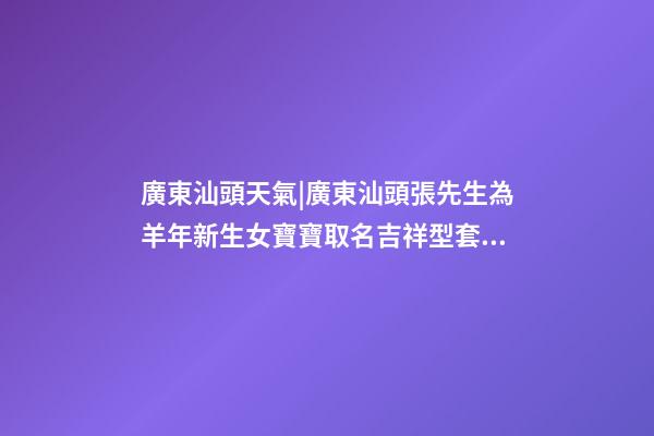 廣東汕頭天氣|廣東汕頭張先生為羊年新生女寶寶取名吉祥型套餐-第1張-公司起名-玄機派